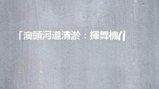 「澳頭河道清淤：揮舞機(jī)器臂，疏通暢流，賦予生命新活力！」